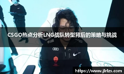 CSGO热点分析LNG战队转型背后的策略与挑战