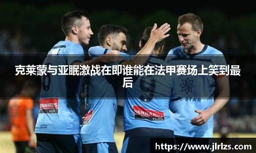 克莱蒙与亚眠激战在即谁能在法甲赛场上笑到最后