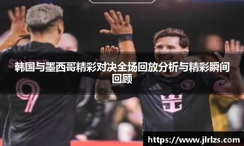 韩国与墨西哥精彩对决全场回放分析与精彩瞬间回顾