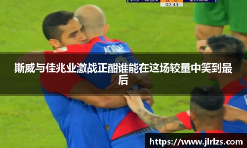 斯威与佳兆业激战正酣谁能在这场较量中笑到最后