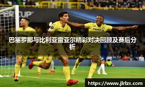 巴塞罗那与比利亚雷亚尔精彩对决回顾及赛后分析