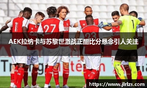AEK拉纳卡与苏黎世激战正酣比分悬念引人关注