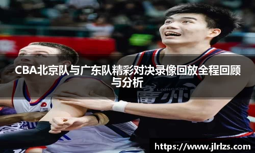 CBA北京队与广东队精彩对决录像回放全程回顾与分析