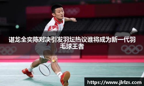 谌龙全奕陈对决引发羽坛热议谁将成为新一代羽毛球王者