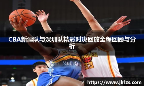 CBA新疆队与深圳队精彩对决回放全程回顾与分析