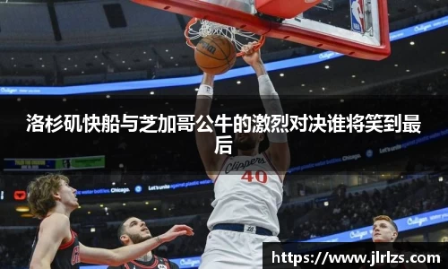 洛杉矶快船与芝加哥公牛的激烈对决谁将笑到最后