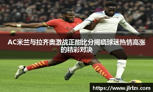 AC米兰与拉齐奥激战正酣比分揭晓球迷热情高涨的精彩对决