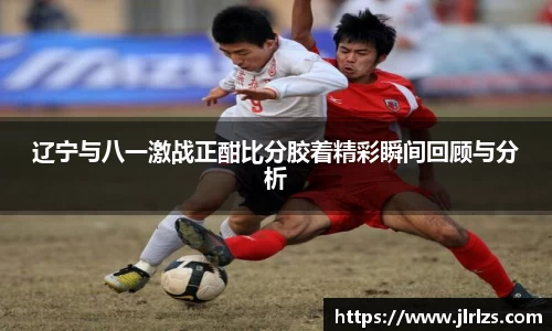 辽宁与八一激战正酣比分胶着精彩瞬间回顾与分析