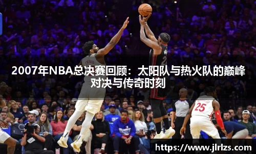 2007年NBA总决赛回顾：太阳队与热火队的巅峰对决与传奇时刻