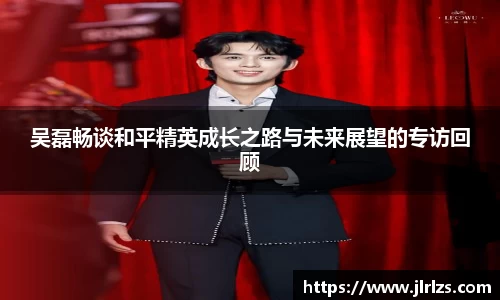 吴磊畅谈和平精英成长之路与未来展望的专访回顾